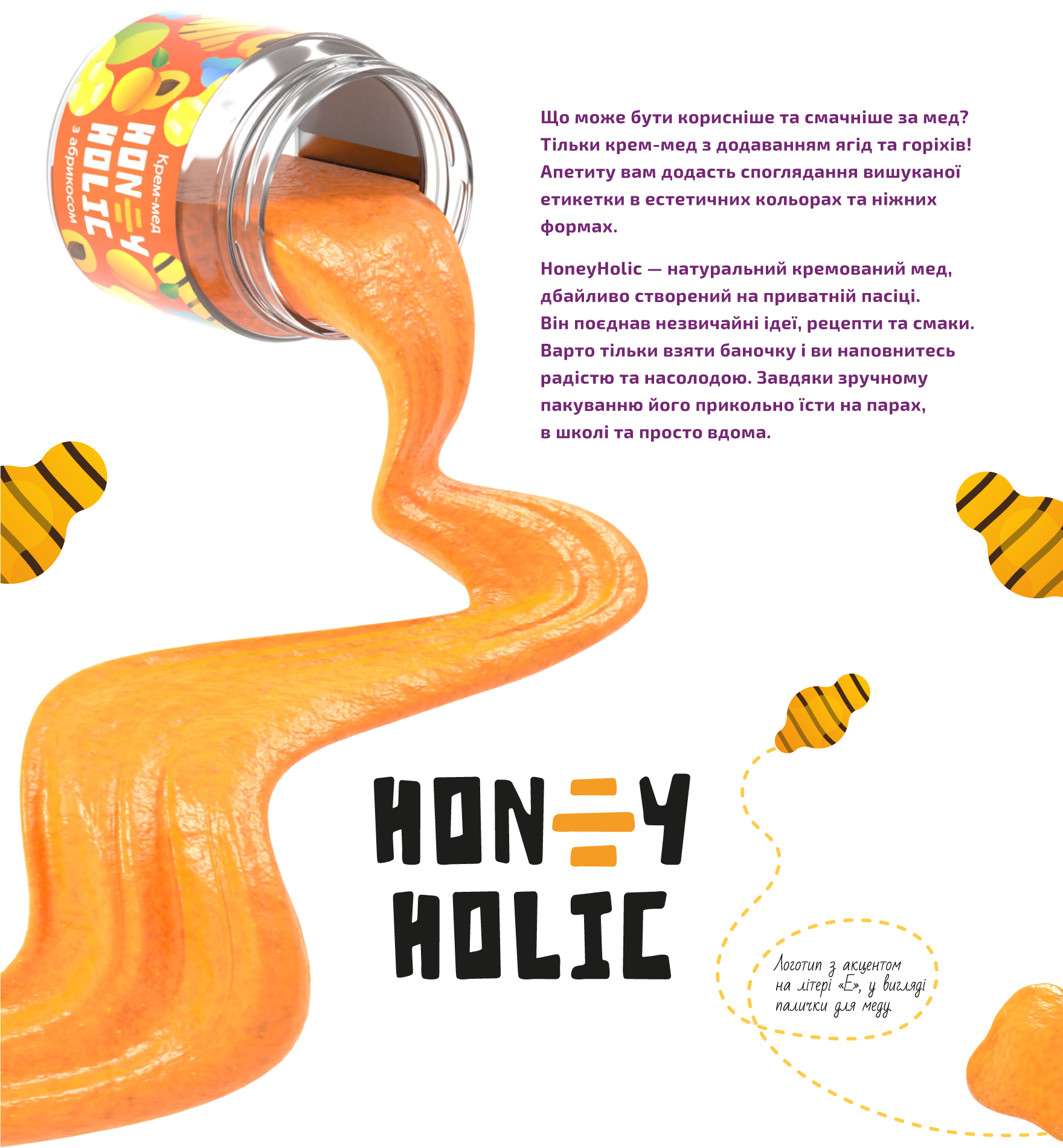 Що може бути корисніше та смачніше за мед? Тільки крем-мед з додаванням ягід та горіхів! Апетиту вам додасть споглядання вишуканої етикетки в естетичних кольорах та ніжних формах. HoneyHolic — натуральний кремований мед, дбайливо створений на приватній пасіці. Він поєднання незвичайної ідеї, рецепти та смаки. Варто тільки взяти баночку і ви наповнитесь радістю та насолодою. Завдяки зручному пакуванню його прикольно їсти на парах, в школі та просто вдома. Логотип з акцентом на літері «Е» у вигляді палички для меду.