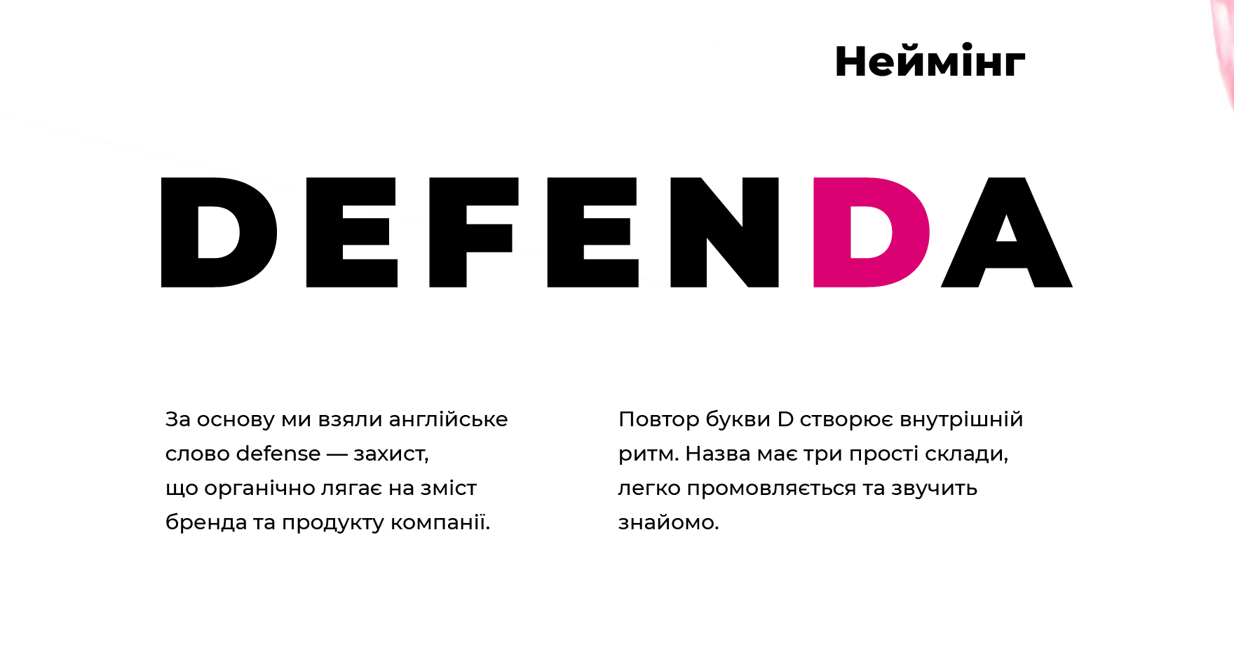 Неймінг. Defenda — за основу ми взяли англійське слово defense — захист, що органічно лягає на зміст бренда та продукту компанії. Повтор букви D створює внутрішній ритм. Назва має три прості склади, легко промовляється та звучить знайомо.